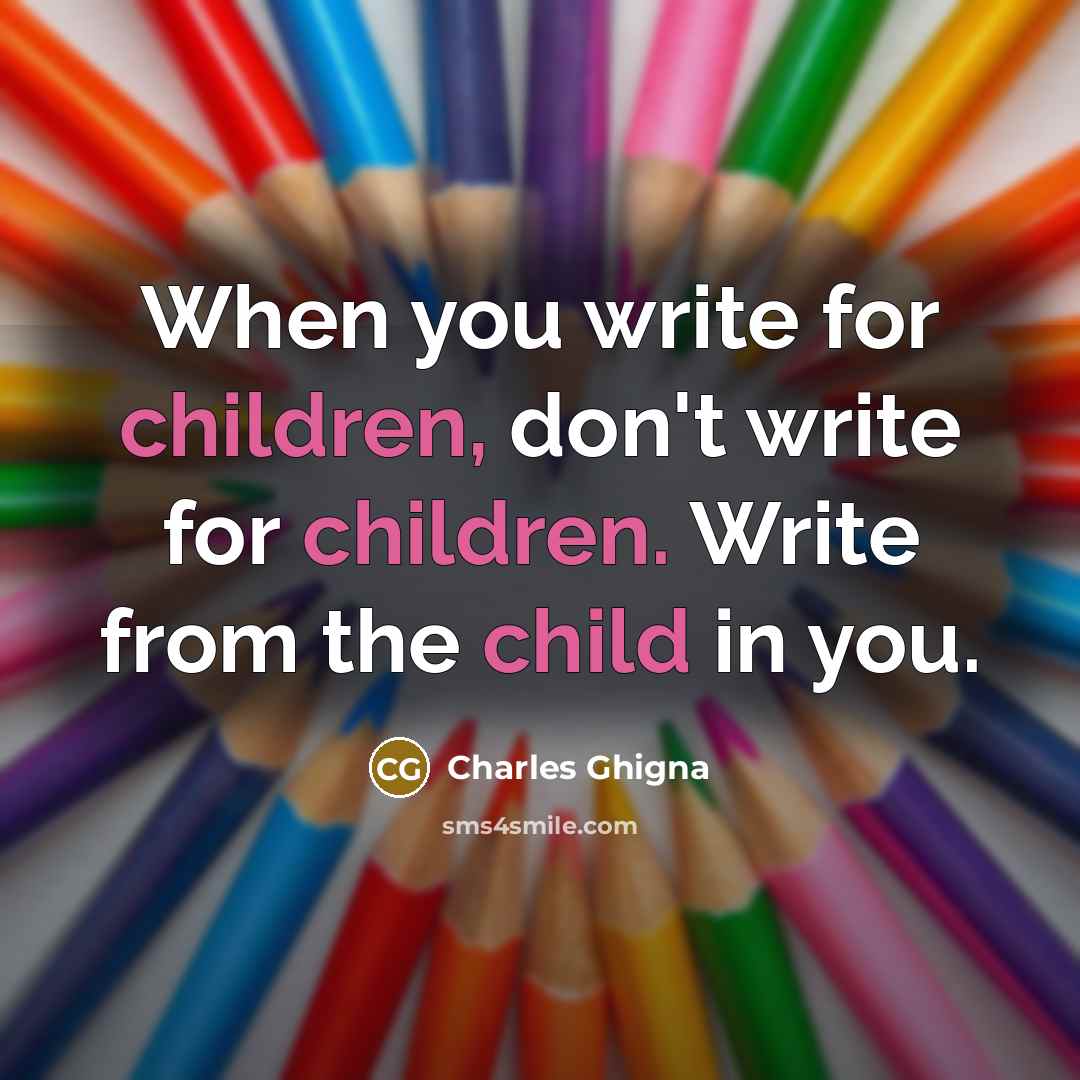 “When you write for children, don't write for children. Write from the child in you.” quote by Charles Ghigna