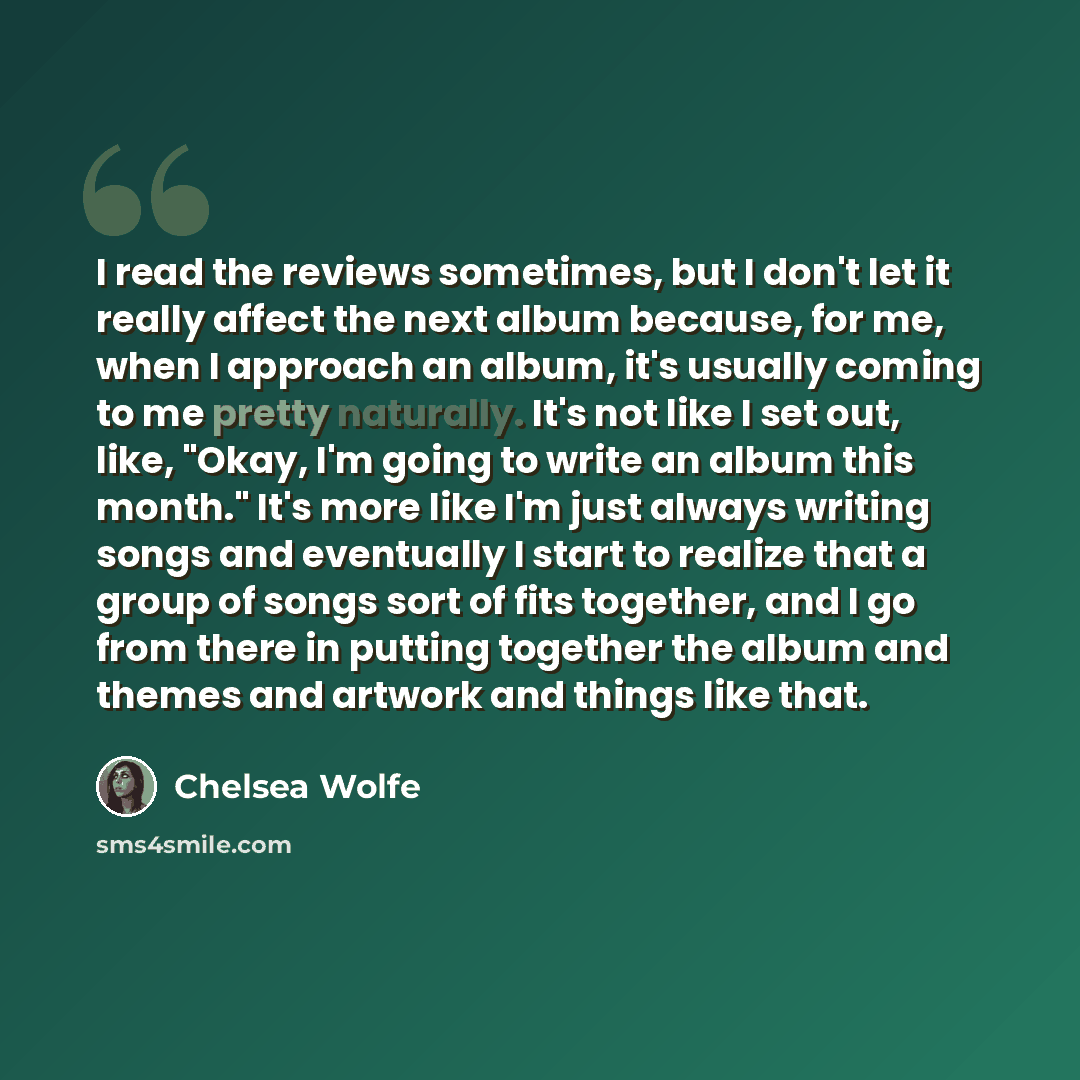 “I read the reviews sometimes, but I don't let it really affect the next album because, for me, when I approach an album, it's usually coming to me pretty naturally. It's not like I set out, like, "Okay, I'm going to write an album this month." It's more like I'm just always writing songs and…” quote by Chelsea Wolfe
