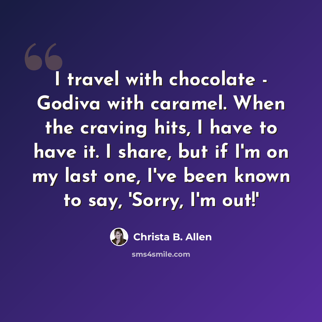 “I travel with chocolate - Godiva with caramel. When the craving hits, I have to have it. I share, but if I'm on my last one, I've been known to say, 'Sorry, I'm out!'” quote by Christa B. Allen