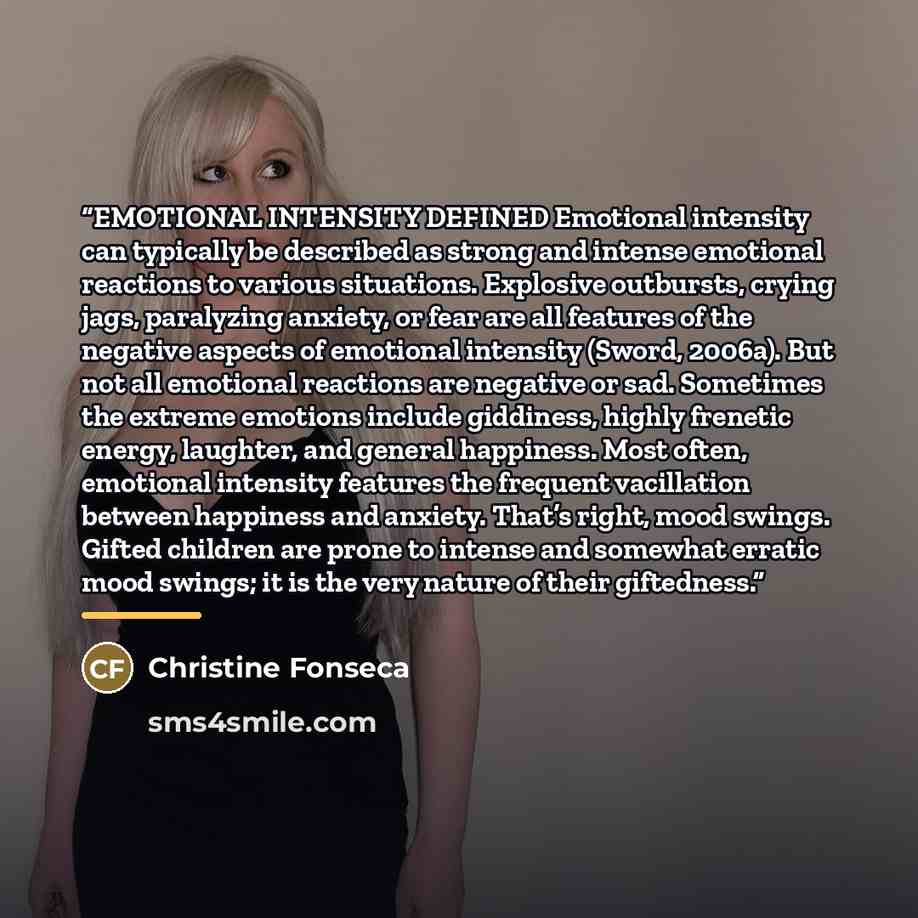 “EMOTIONAL INTENSITY DEFINED Emotional intensity can typically be described as strong and intense emotional reactions to various situations. Explosive outbursts, crying jags, paralyzing anxiety, or fear are all features of the negative aspects of emotional intensity (Sword, 2006a). But not all…” quote by Christine Fonseca