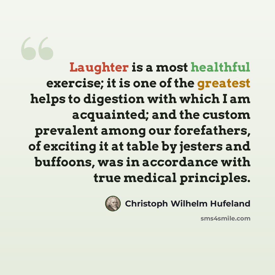 “Laughter is a most healthful exercise; it is one of the greatest helps to digestion with which I am acquainted; and the custom prevalent among our forefathers, of exciting it at table by jesters and buffoons, was in accordance with true medical principles.” quote by Christoph Wilhelm Hufeland