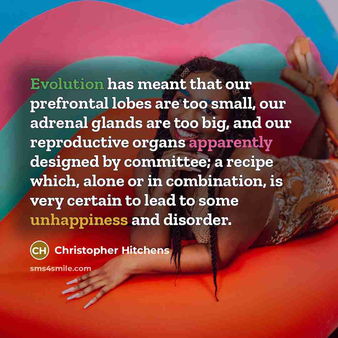 “Evolution has meant that our prefrontal lobes are too small, our adrenal glands are too big, and our reproductive organs apparently designed by committee; a recipe which, alone or in combination, is very certain to lead to some unhappiness and disorder.” quote by Christopher Hitchens