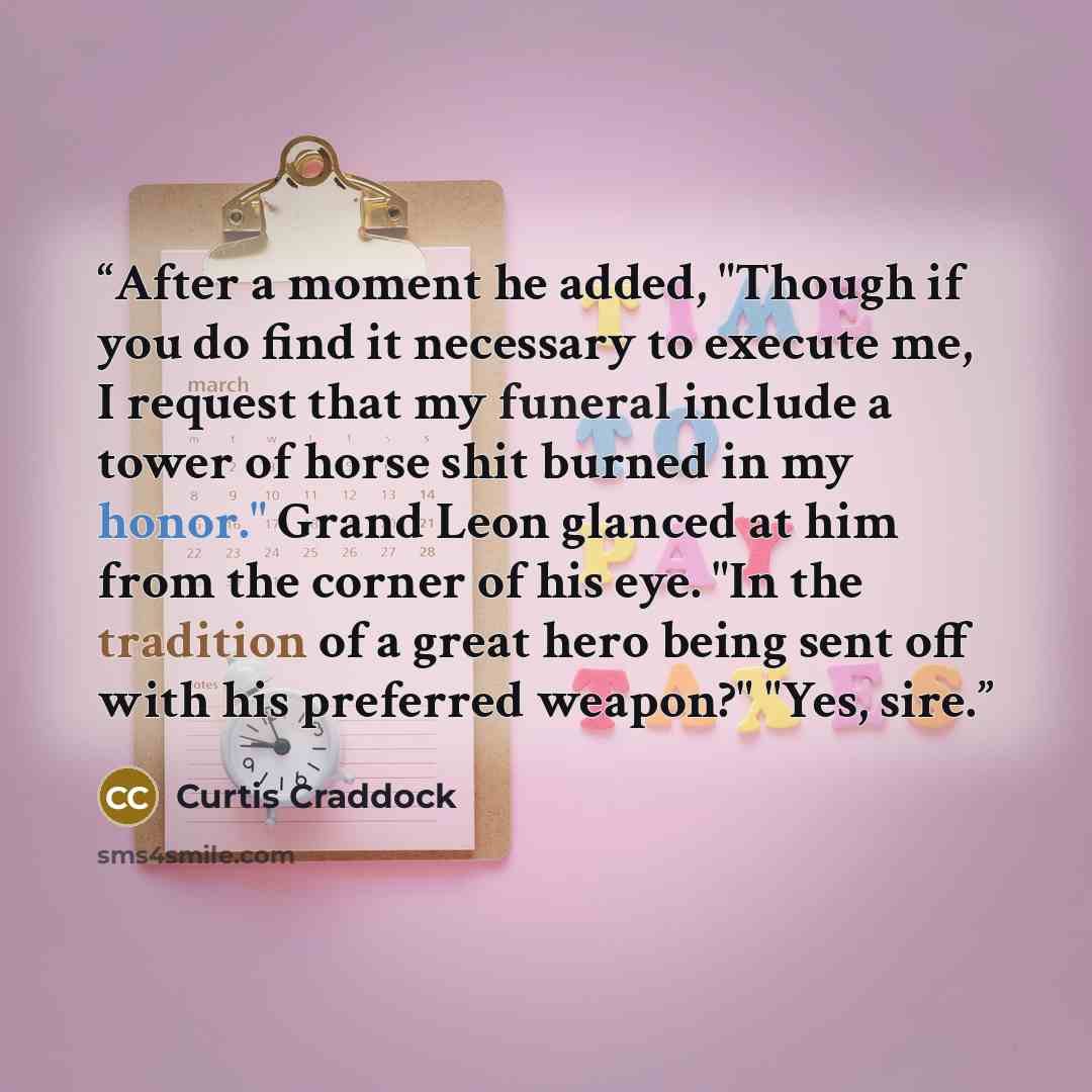 “After a moment he added, "Though if you do find it necessary to execute me, I request that my funeral include a tower of horse shit burned in my honor." Grand Leon glanced at him from the corner of his eye. "In the tradition of a great hero being sent off with his preferred weapon?" "Yes, sire.” quote by Curtis Craddock