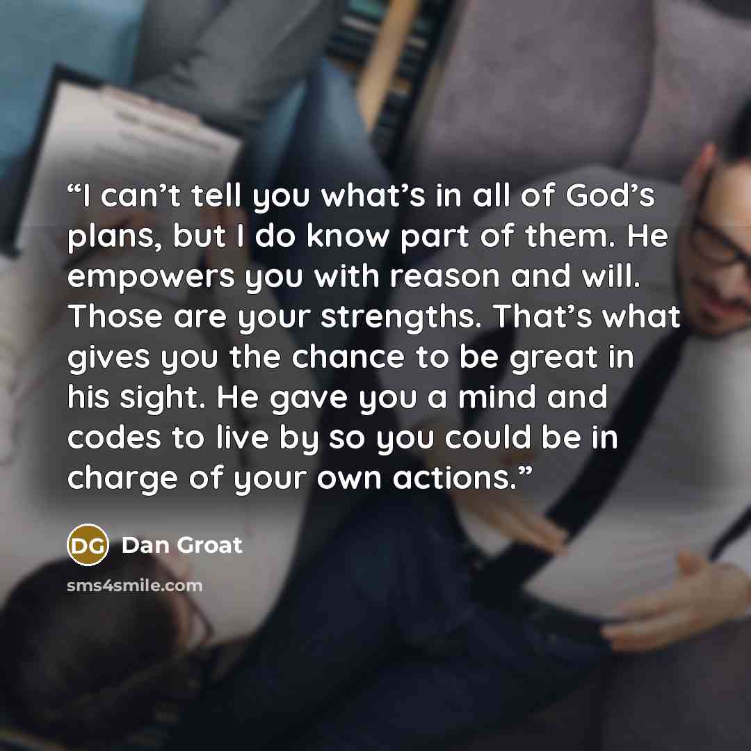 “I can’t tell you what’s in all of God’s plans, but I do know part of them. He empowers you with reason and will. Those are your strengths. That’s what gives you the chance to be great in his sight. He gave you a mind and codes to live by so you could be in charge of your own actions.” quote by Dan Groat
