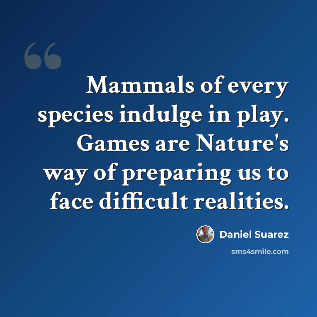 “Mammals of every species indulge in play. Games are Nature's way of preparing us to face difficult realities.” quote by Daniel Suarez