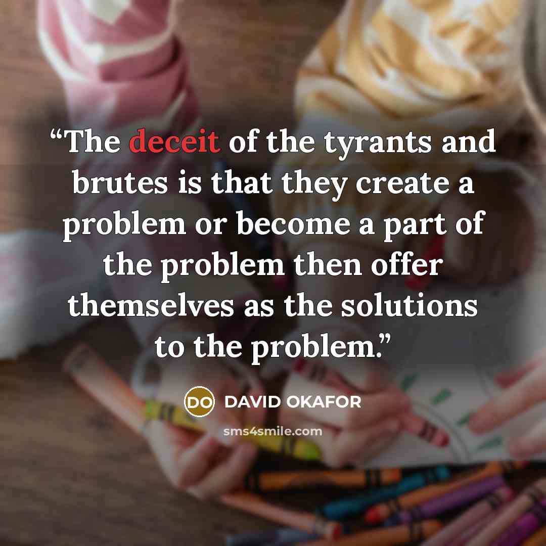 “The deceit of the tyrants and brutes is that they create a problem or become a part of the problem then offer themselves as the solutions to the problem.” quote by DAVID OKAFOR