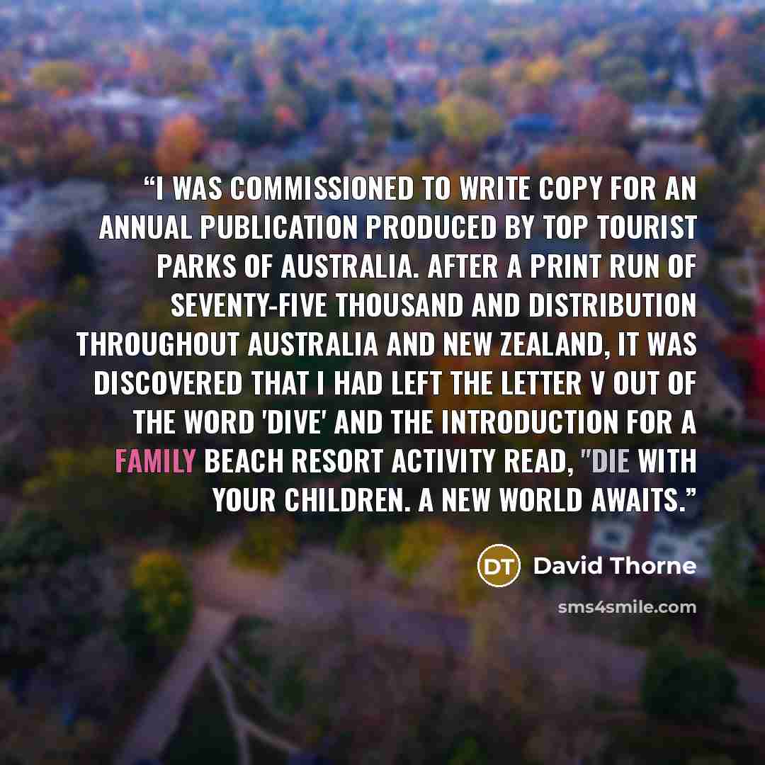 “I was commissioned to write copy for an annual publication produced by Top Tourist Parks of Australia. After a print run of seventy-five thousand and distribution throughout Australia and New Zealand, it was discovered that I had left the letter v out of the word 'dive' and the introduction for a…” quote by David Thorne