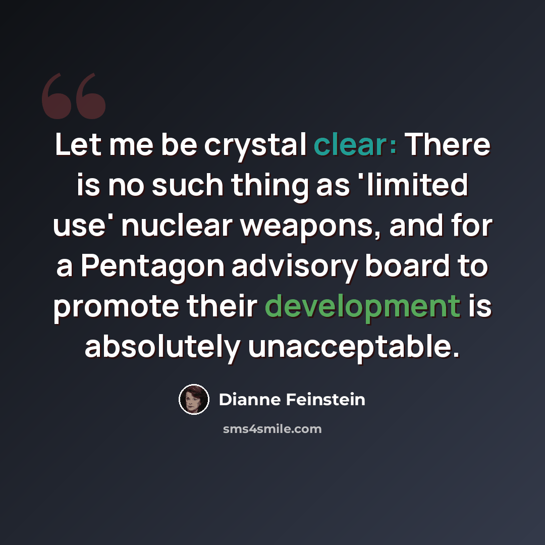 “Let me be crystal clear: There is no such thing as 'limited use' nuclear weapons, and for a Pentagon advisory board to promote their development is absolutely unacceptable.” quote by Dianne Feinstein