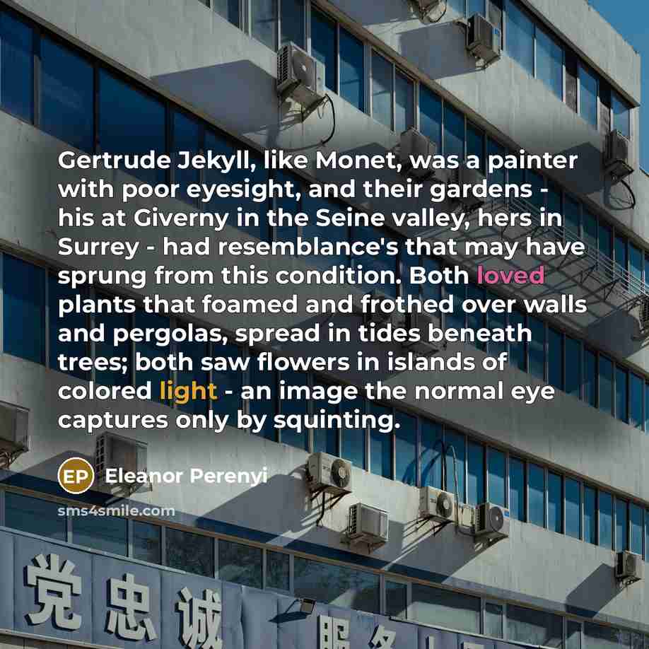 “Gertrude Jekyll, like Monet, was a painter with poor eyesight, and their gardens - his at Giverny in the Seine valley, hers in Surrey - had resemblance's that may have sprung from this condition. Both loved plants that foamed and frothed over walls and pergolas, spread in tides beneath trees; both…” quote by Eleanor Perenyi