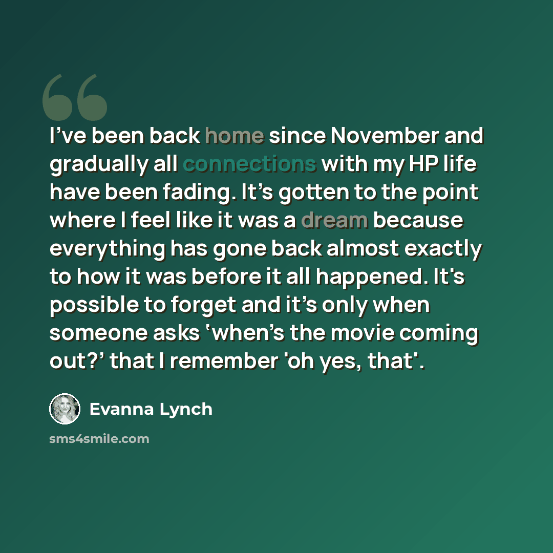 “I've been back home since November and gradually all connections with my HP life have been fading. It’s gotten to the point where I feel like it was a dream because everything has gone back almost exactly to how it was before it all happened. It's possible to forget and it’s only when someone asks…” quote by Evanna Lynch