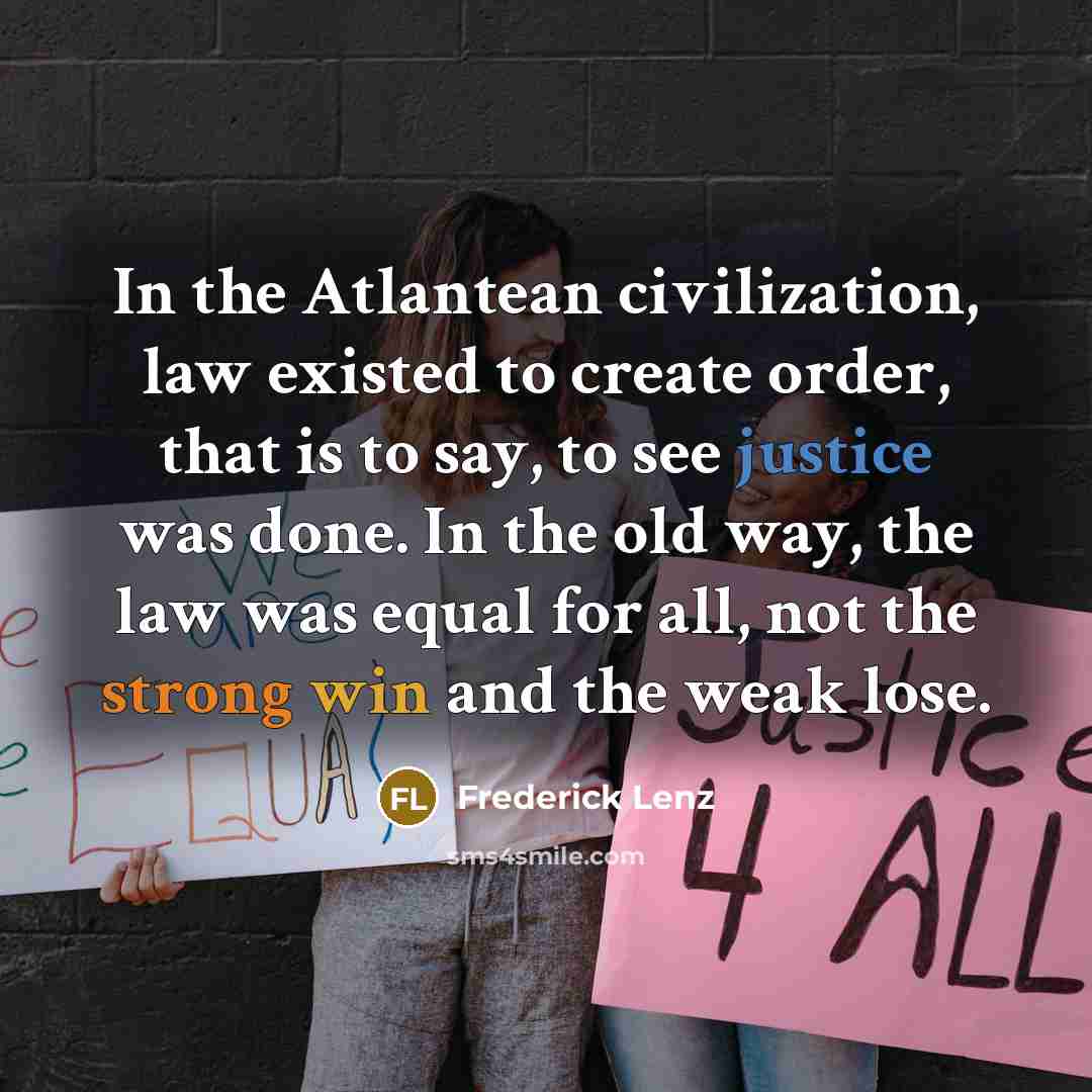 “In the Atlantean civilization, law existed to create order, that is to say, to see justice was done. In the old way, the law was equal for all, not the strong win and the weak lose.” quote by Frederick Lenz