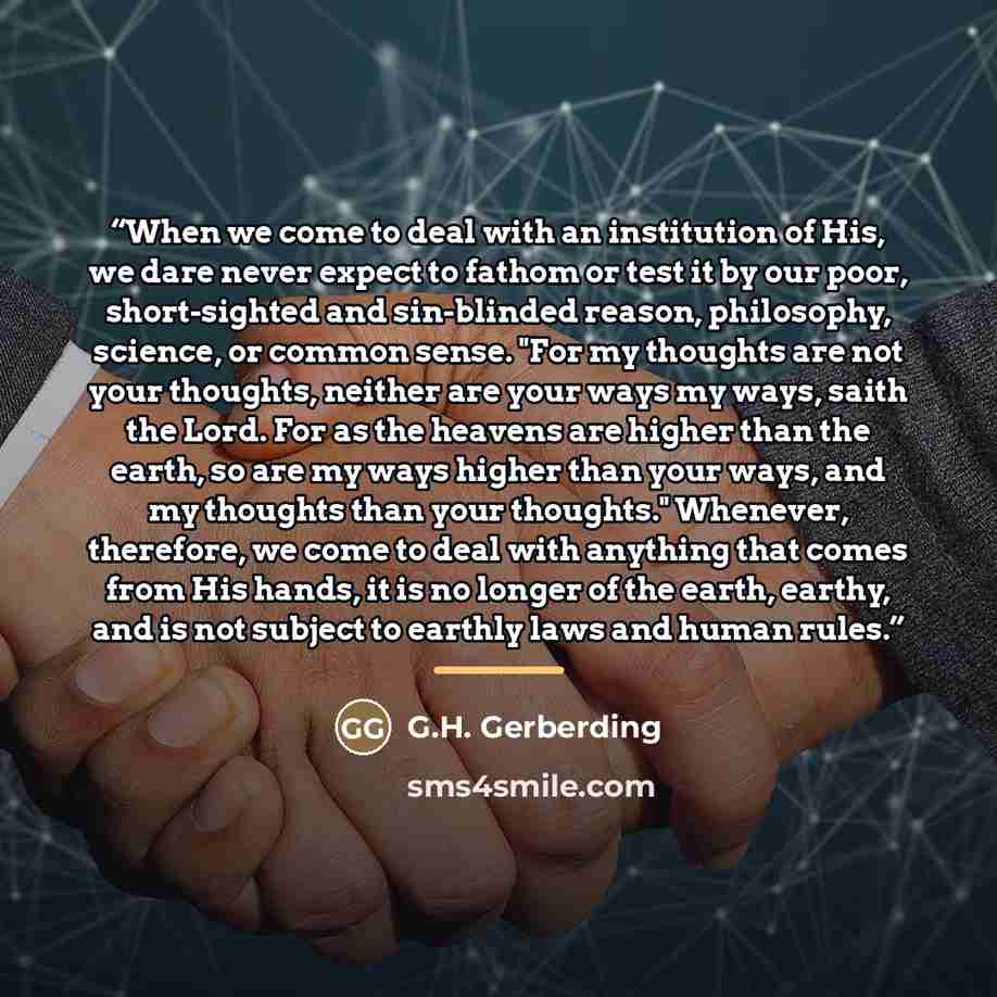 “When we come to deal with an institution of His, we dare never expect to fathom or test it by our poor, short-sighted and sin-blinded reason, philosophy, science, or common sense. "For my thoughts are not your thoughts, neither are your ways my ways, saith the Lord. For as the heavens are higher…” quote by G.H. Gerberding