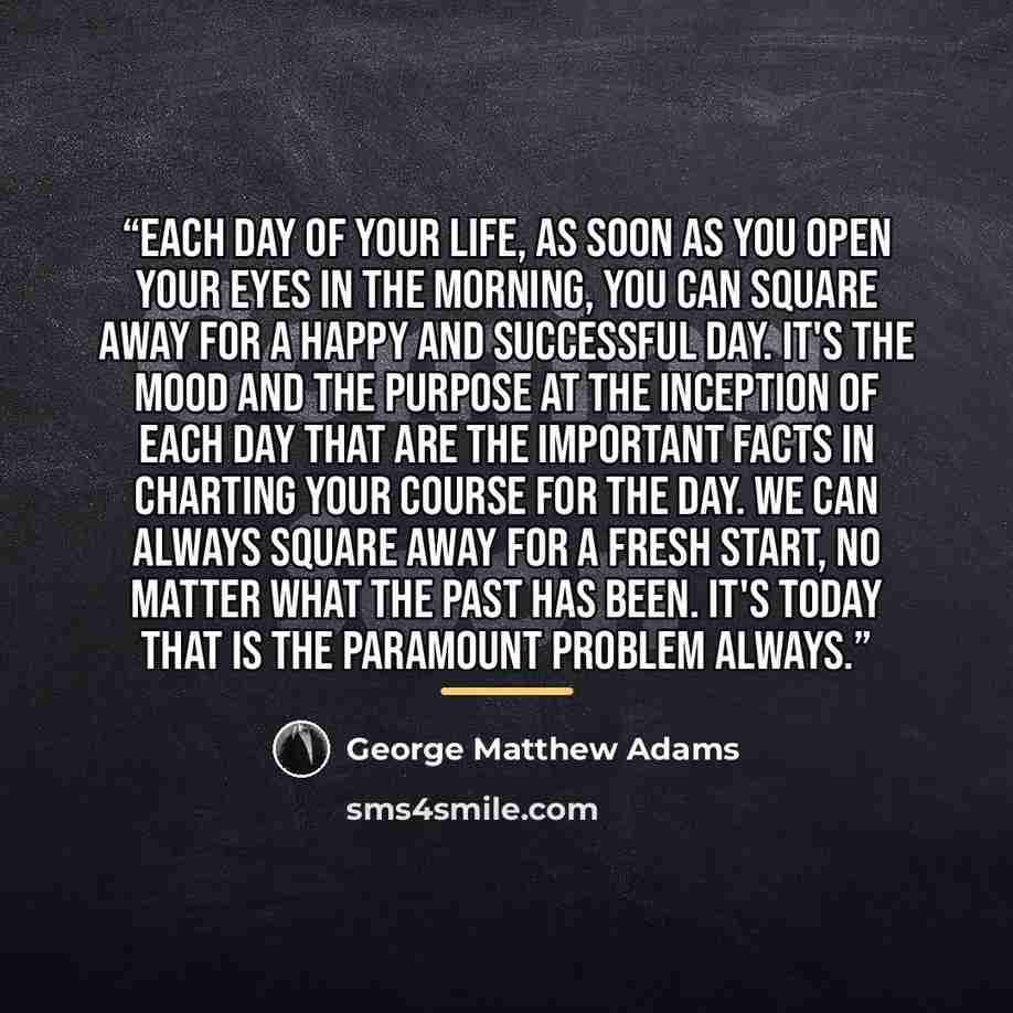 “Each day of your life, as soon as you open your eyes in the morning, you can square away for a happy and successful day. It's the mood and the purpose at the inception of each day that are the important facts in charting your course for the day. We can always square away for a fresh start, no…” quote by George Matthew Adams