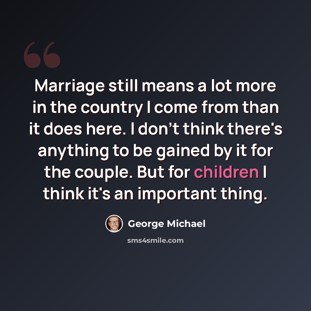 “Marriage still means a lot more in the country I come from than it does here. I don't think there's anything to be gained by it for the couple. But for children I think it's an important thing.” quote by George Michael