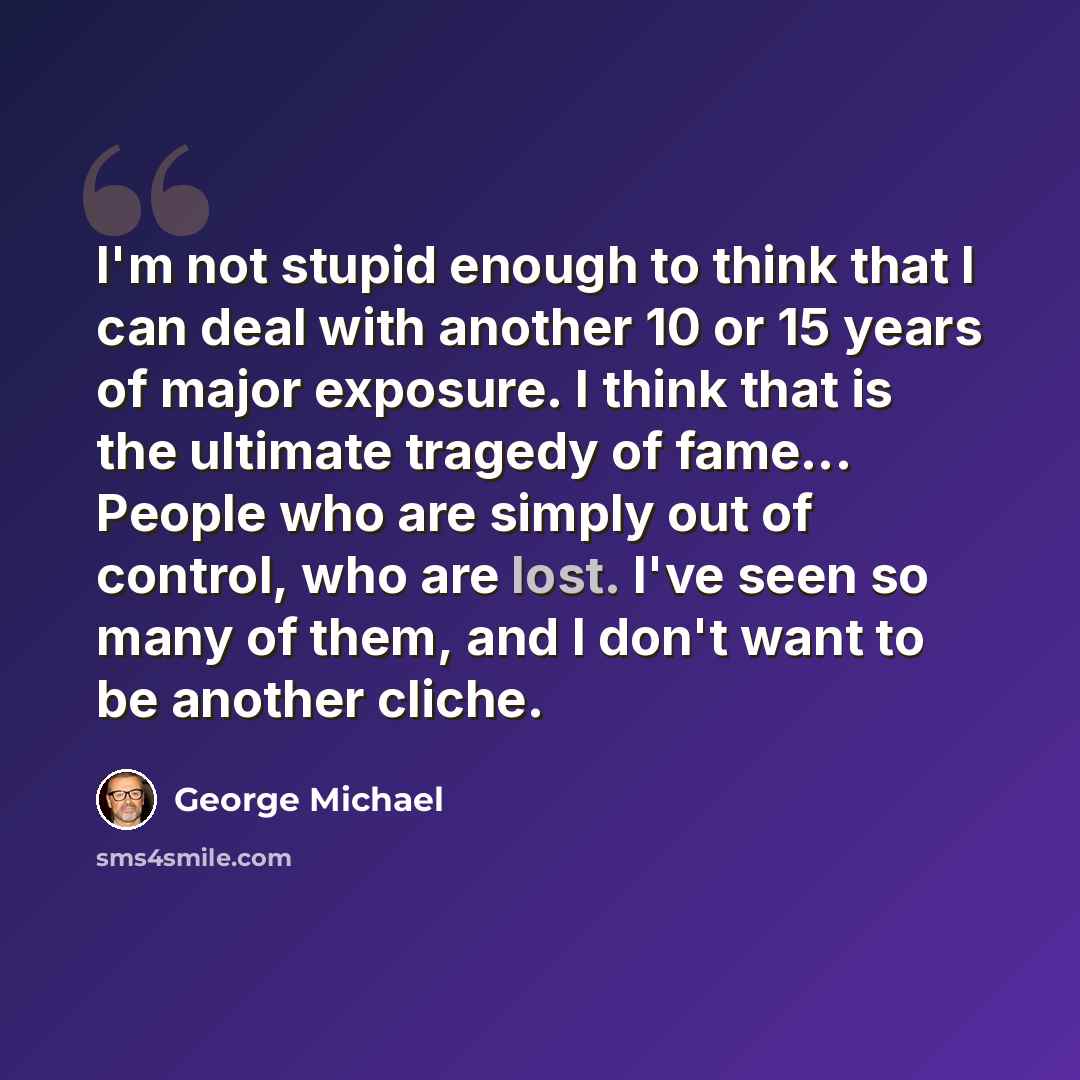“I'm not stupid enough to think that I can deal with another 10 or 15 years of major exposure. I think that is the ultimate tragedy of fame... People who are simply out of control, who are lost. I've seen so many of them, and I don't want to be another cliche.” quote by George Michael