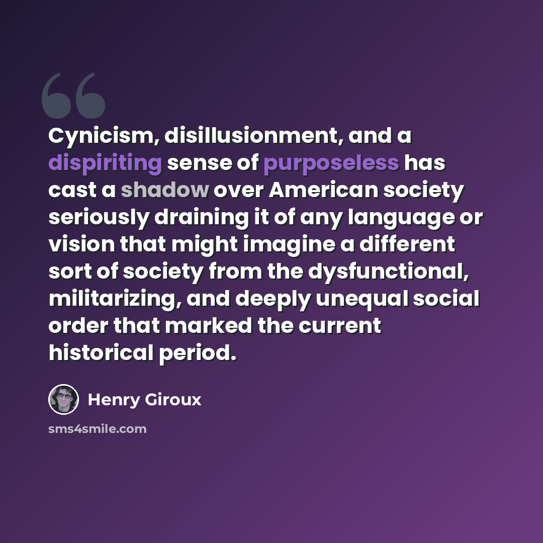 “Cynicism, disillusionment, and a dispiriting sense of purposeless has cast a shadow over American society seriously draining it of any language or vision that might imagine a different sort of society from the dysfunctional, militarizing, and deeply unequal social order that marked the current…” quote by Henry Giroux