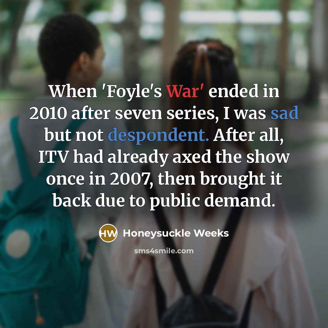 “When 'Foyle's War' ended in 2010 after seven series, I was sad but not despondent. After all, ITV had already axed the show once in 2007, then brought it back due to public demand.” quote by Honeysuckle Weeks
