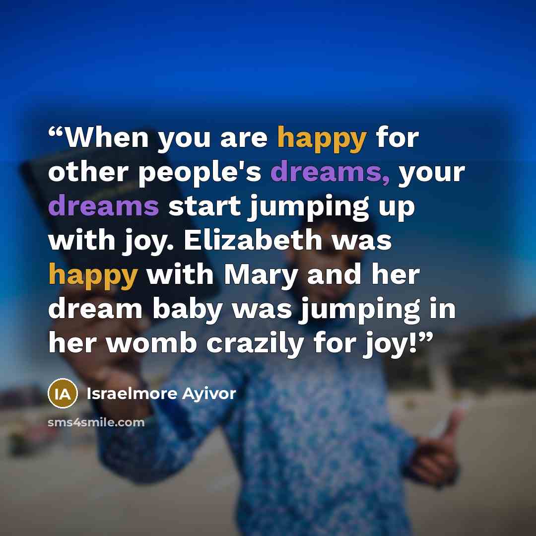 “When you are happy for other people's dreams, your dreams start jumping up with joy. Elizabeth was happy with Mary and her dream baby was jumping in her womb crazily for joy!” quote by Israelmore Ayivor