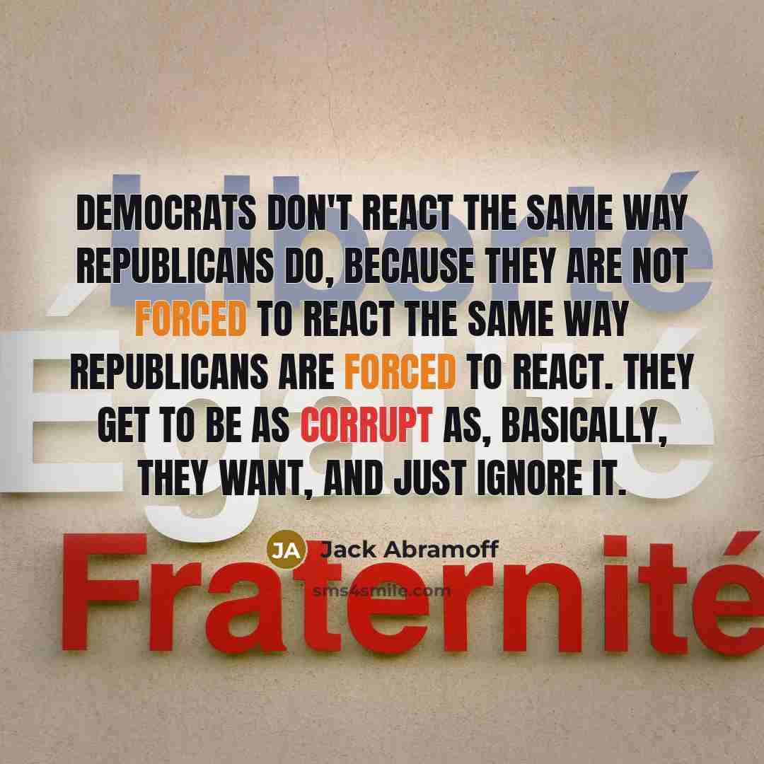 “Democrats don't react the same way Republicans do, because they are not forced to react the same way Republicans are forced to react. They get to be as corrupt as, basically, they want, and just ignore it.” quote by Jack Abramoff
