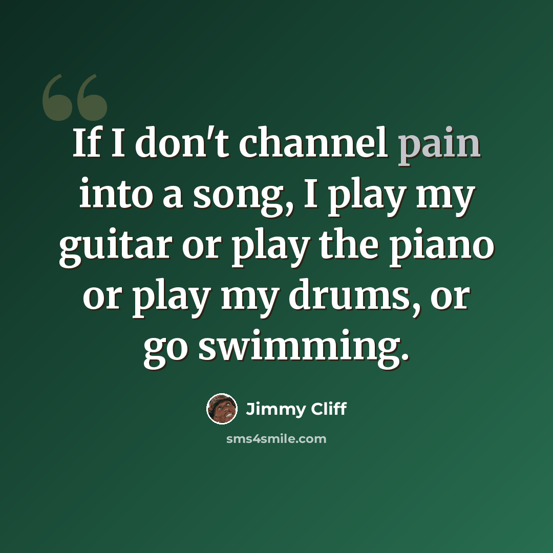 “If I don't channel pain into a song, I play my guitar or play the piano or play my drums, or go swimming.” quote by Jimmy Cliff