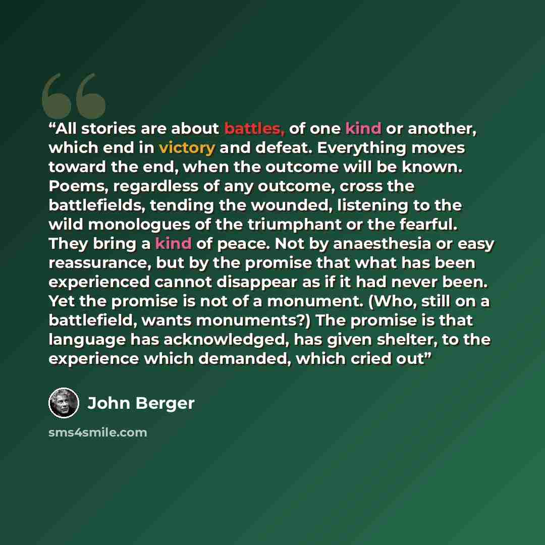 “All stories are about battles, of one kind or another, which end in victory and defeat. Everything moves toward the end, when the outcome will be known. Poems, regardless of any outcome, cross the battlefields, tending the wounded, listening to the wild monologues of the triumphant or the fearful…” quote by John Berger