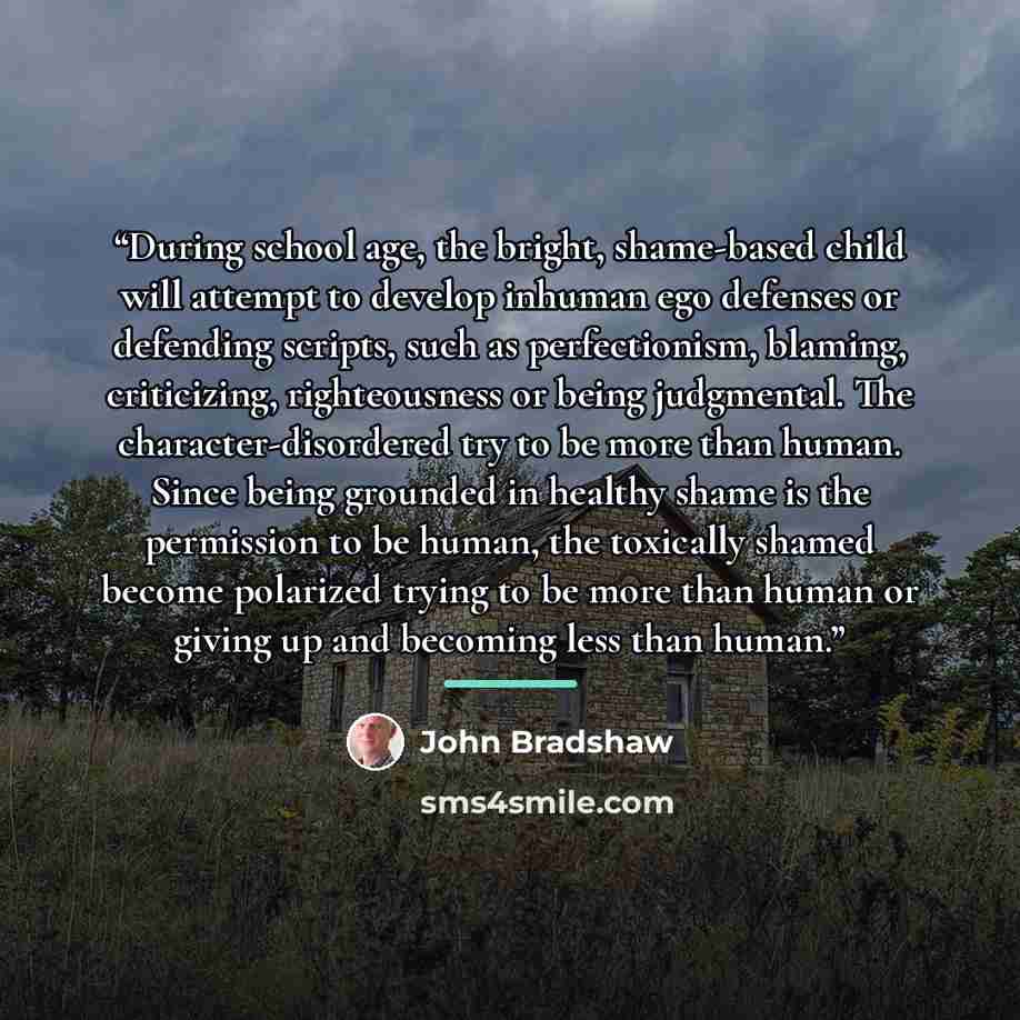 “During school age, the bright, shame-based child will attempt to develop inhuman ego defenses or defending scripts, such as perfectionism, blaming, criticizing, righteousness or being judgmental. The character-disordered try to be more than human. Since being grounded in healthy shame is the…” quote by John Bradshaw