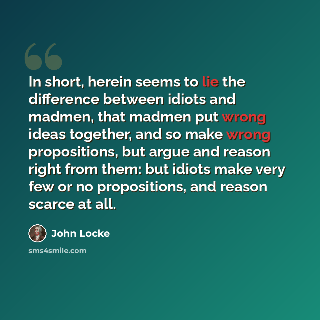“In short, herein seems to lie the difference between idiots and madmen, that madmen put wrong ideas together, and so make wrong propositions, but argue and reason right from them: but idiots make very few or no propositions, and reason scarce at all.” quote by John Locke