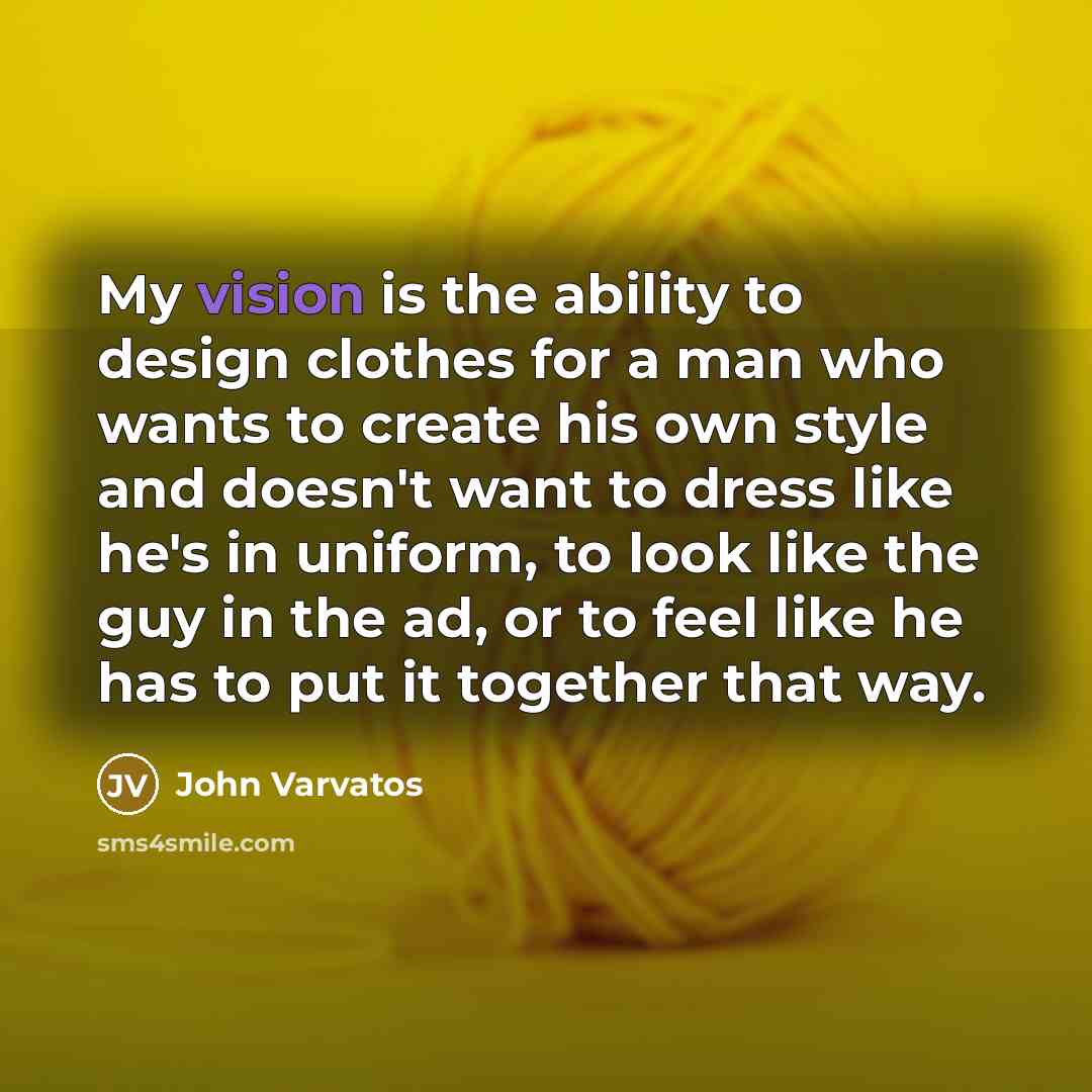 “My vision is the ability to design clothes for a man who wants to create his own style and doesn't want to dress like he's in uniform, to look like the guy in the ad, or to feel like he has to put it together that way.” quote by John Varvatos