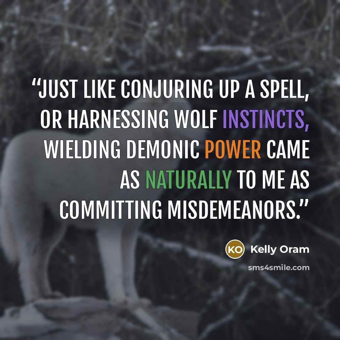 “Just like conjuring up a spell, or harnessing wolf instincts, wielding demonic power came as naturally to me as committing misdemeanors.” quote by Kelly Oram