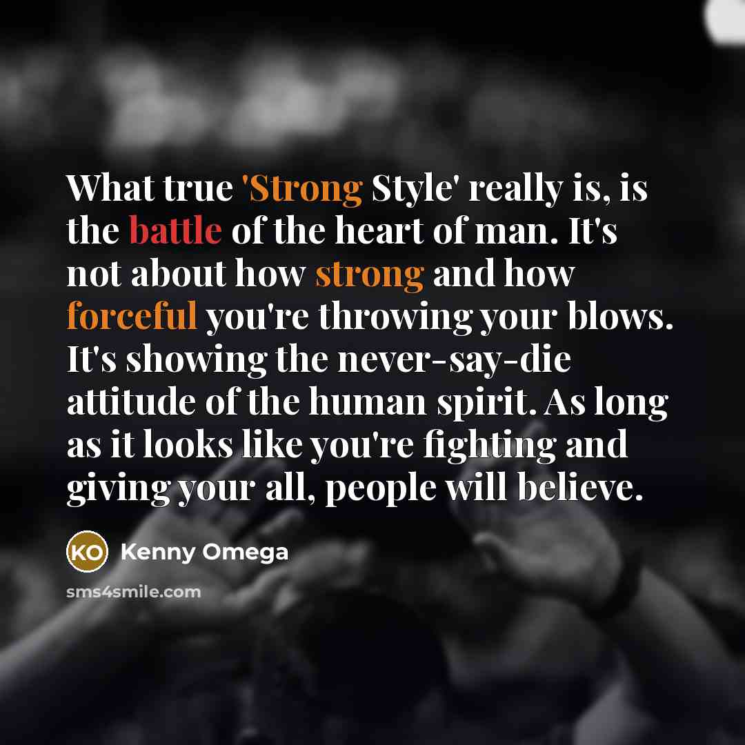 “What true 'Strong Style' really is, is the battle of the heart of man. It's not about how strong and how forceful you're throwing your blows. It's showing the never-say-die attitude of the human spirit. As long as it looks like you're fighting and giving your all, people will believe.” quote by Kenny Omega