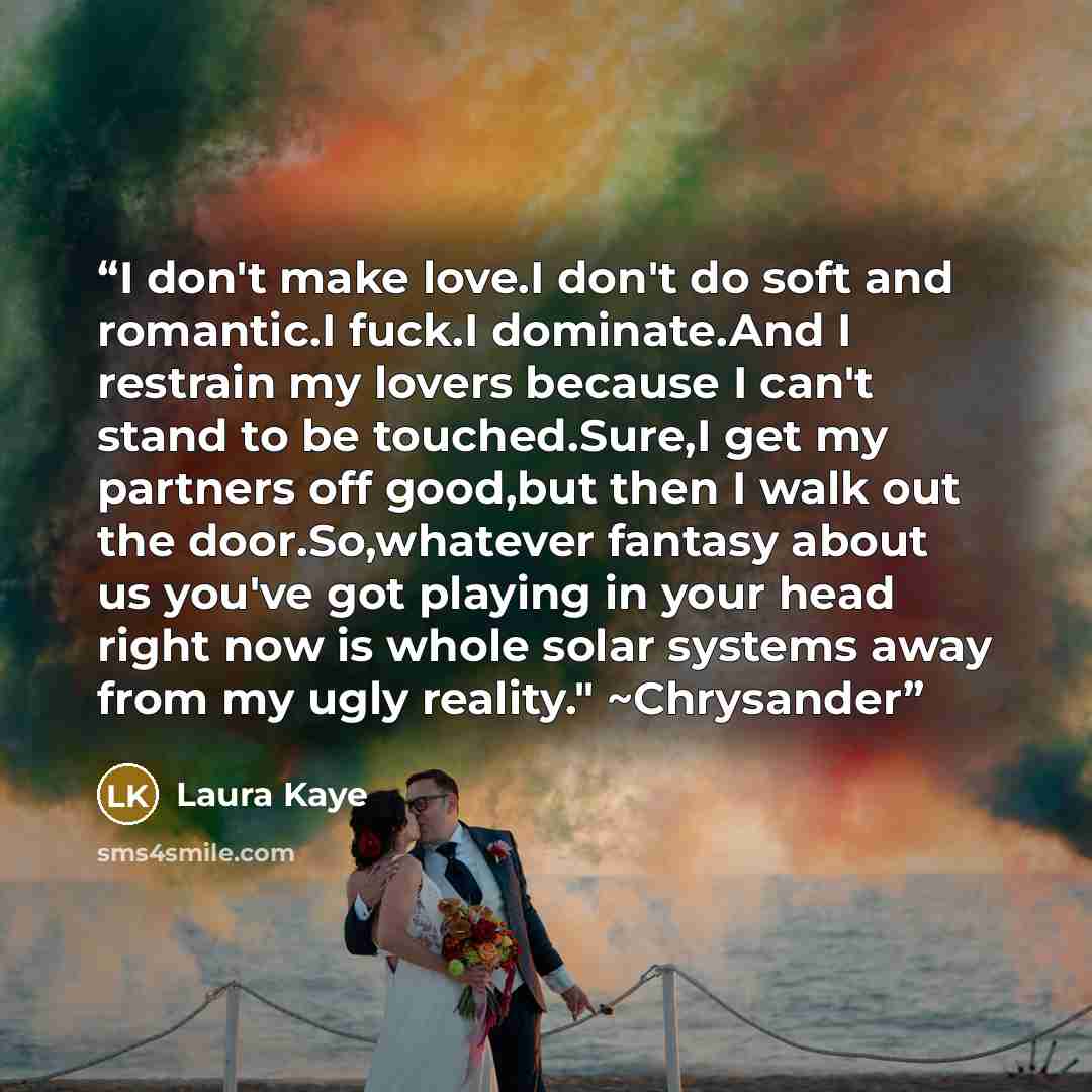“I don't make love.I don't do soft and romantic.I fuck.I dominate.And I restrain my lovers because I can't stand to be touched.Sure,I get my partners off good,but then I walk out the door.So,whatever fantasy about us you've got playing in your head right now is whole solar systems away from my ugly…” quote by Laura Kaye