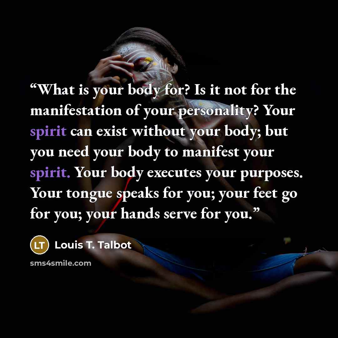 “What is your body for? Is it not for the manifestation of your personality? Your spirit can exist without your body; but you need your body to manifest your spirit. Your body executes your purposes. Your tongue speaks for you; your feet go for you; your hands serve for you.” quote by Louis T. Talbot