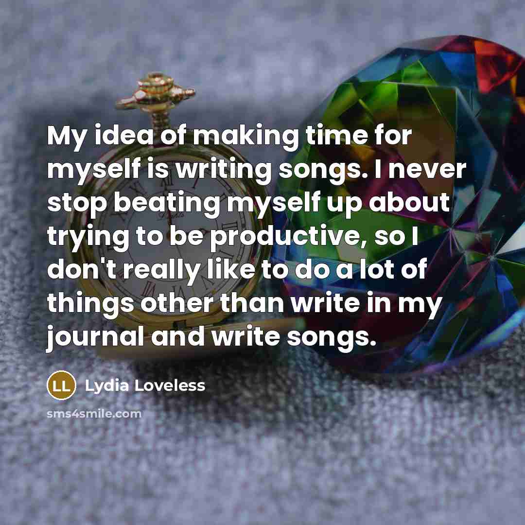“My idea of making time for myself is writing songs. I never stop beating myself up about trying to be productive, so I don't really like to do a lot of things other than write in my journal and write songs.” quote by Lydia Loveless