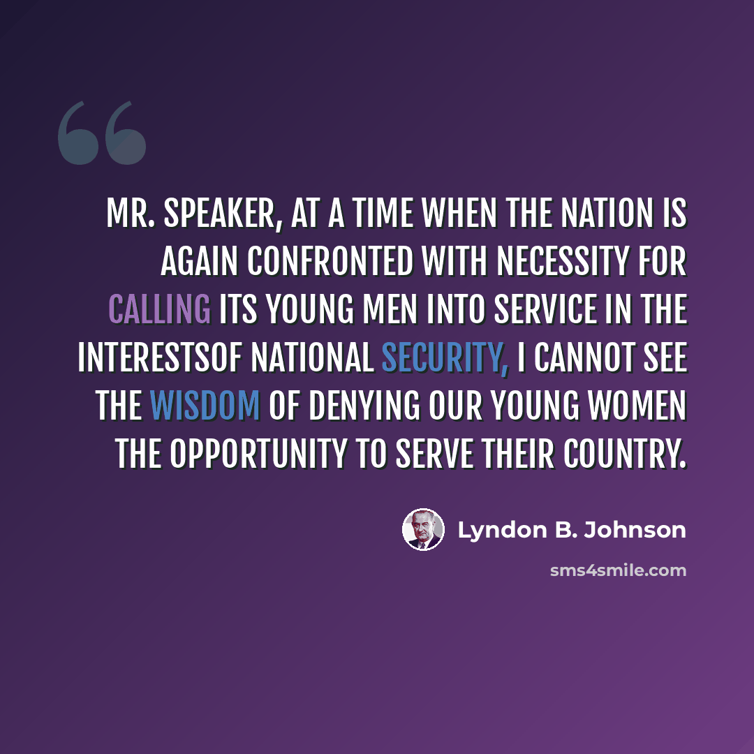 “Mr. Speaker, at a time when the nation is again confronted with necessity for calling its young men into service in the interestsof National Security, I cannot see the wisdom of denying our young women the opportunity to serve their country.” quote by Lyndon B. Johnson
