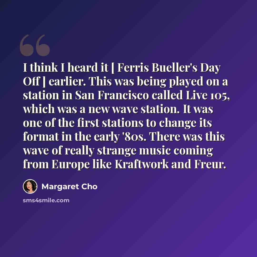 “I think I heard it [ Ferris Bueller's Day Off ] earlier. This was being played on a station in San Francisco called Live 105, which was a new wave station. It was one of the first stations to change its format in the early '80s. There was this wave of really strange music coming from Europe like…” quote by Margaret Cho