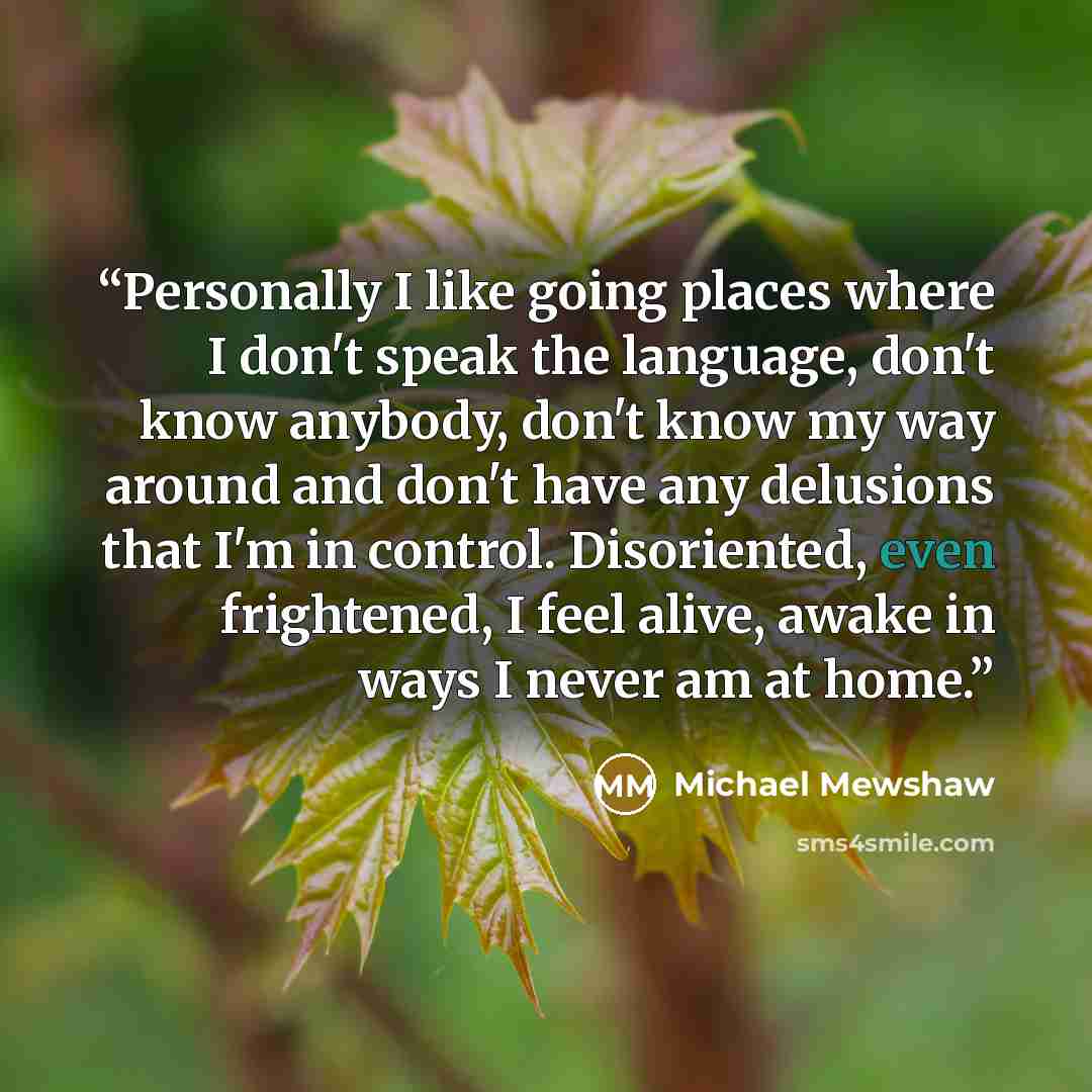 “Personally I like going places where I don't speak the language, don't know anybody, don't know my way around and don't have any delusions that I'm in control. Disoriented, even frightened, I feel alive, awake in ways I never am at home.” quote by Michael Mewshaw
