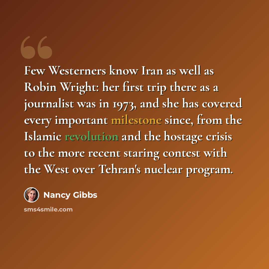 “Few Westerners know Iran as well as Robin Wright: her first trip there as a journalist was in 1973, and she has covered every important milestone since, from the Islamic revolution and the hostage crisis to the more recent staring contest with the West over Tehran's nuclear program.” quote by Nancy Gibbs
