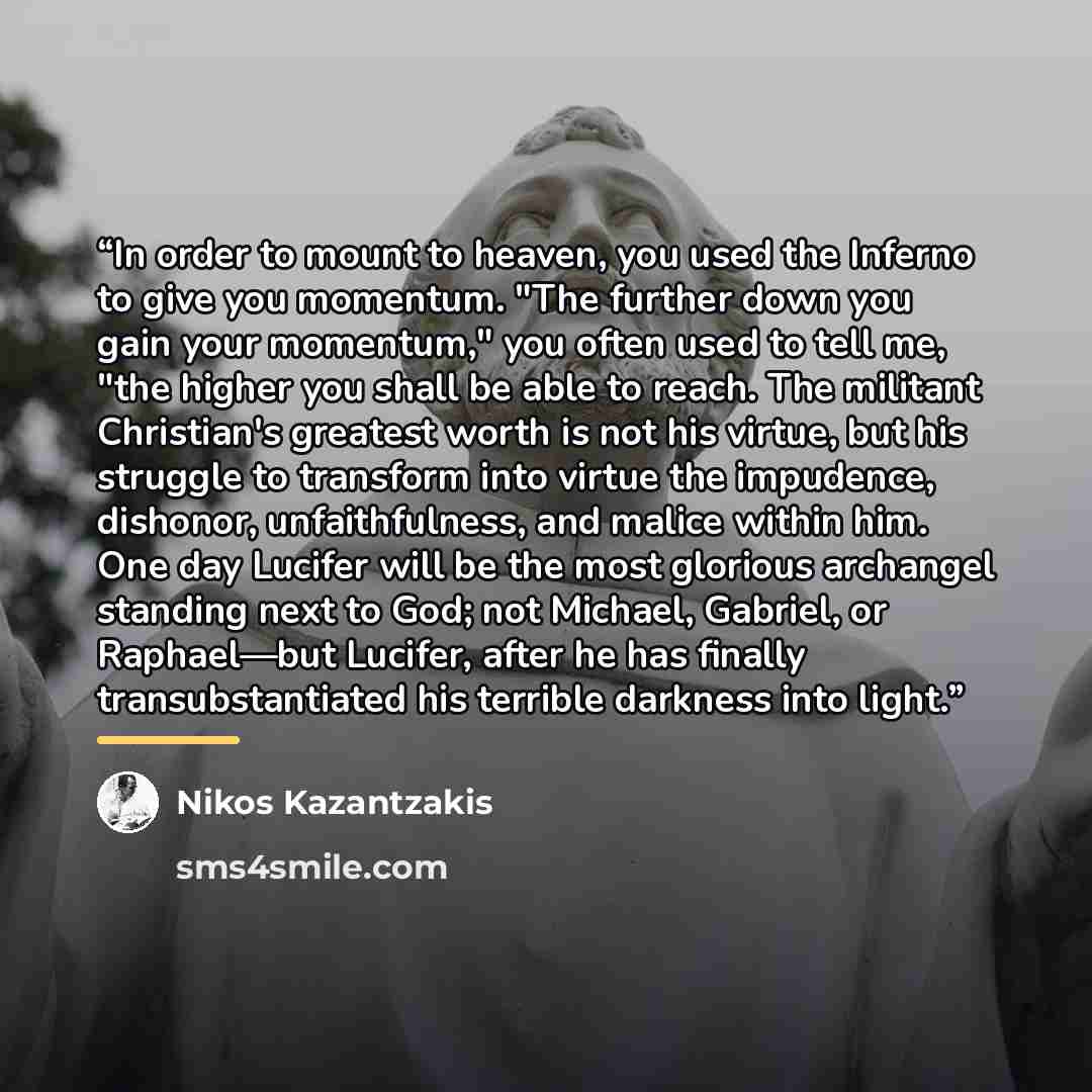 “In order to mount to heaven, you used the Inferno to give you momentum. "The further down you gain your momentum," you often used to tell me, "the higher you shall be able to reach. The militant Christian's greatest worth is not his virtue, but his struggle to transform into virtue the impudence…” quote by Nikos Kazantzakis