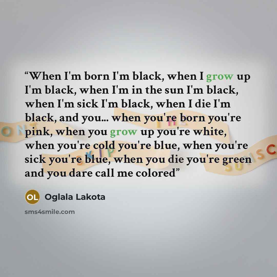 “When I'm born I'm black, when I grow up I'm black, when I'm in the sun I'm black, when I'm sick I'm black, when I die I'm black, and you... when you're born you're pink, when you grow up you're white, when you're cold you're blue, when you're sick you're blue, when you die you're green and you…” quote by Oglala Lakota