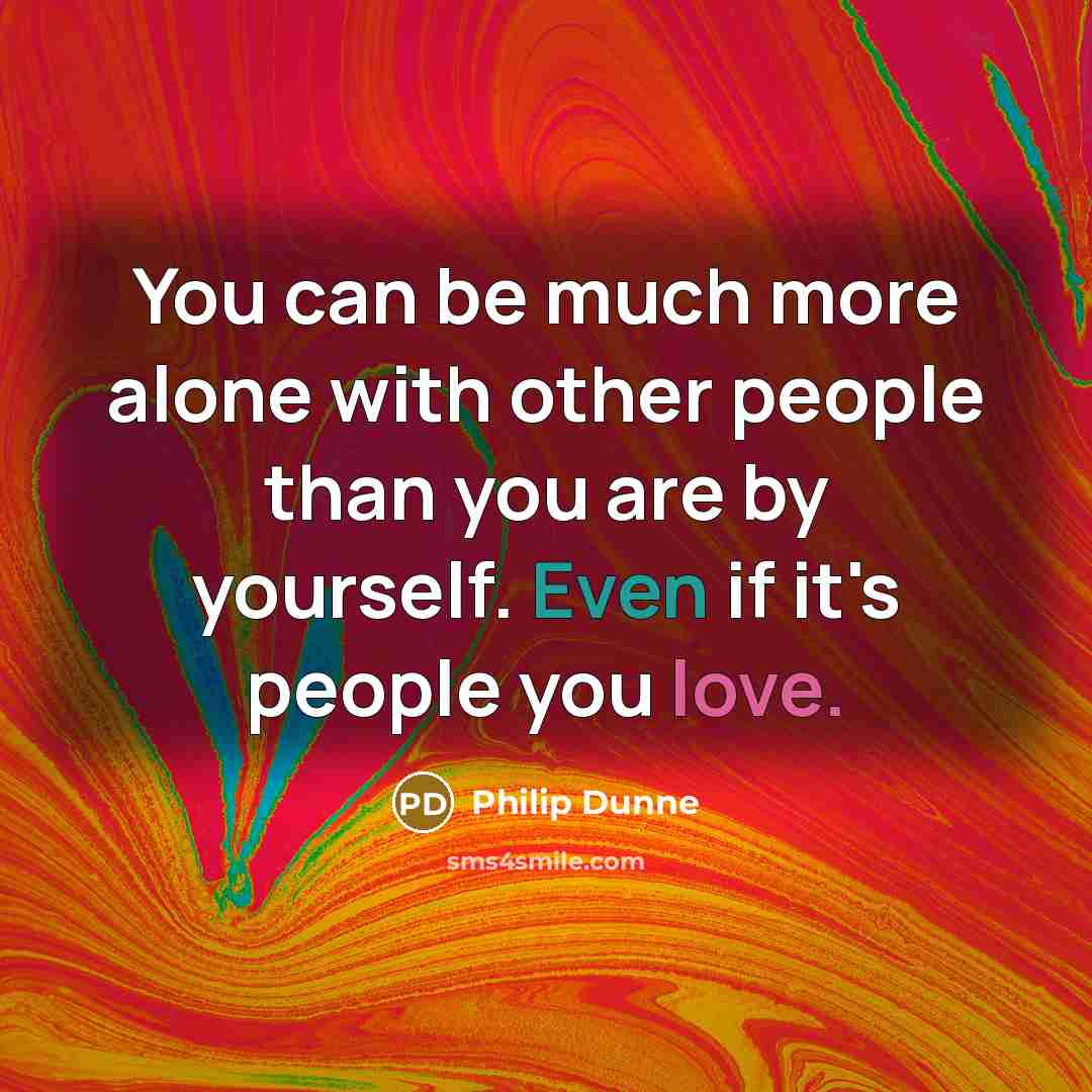 “You can be much more alone with other people than you are by yourself. Even if it's people you love.” quote by Philip Dunne