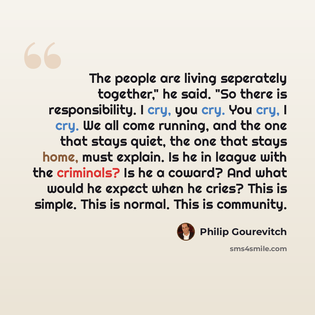 “The people are living seperately together," he said. "So there is responsibility. I cry, you cry. You cry, I cry. We all come running, and the one that stays quiet, the one that stays home, must explain. Is he in league with the criminals? Is he a coward? And what would he expect when he cries?…” quote by Philip Gourevitch
