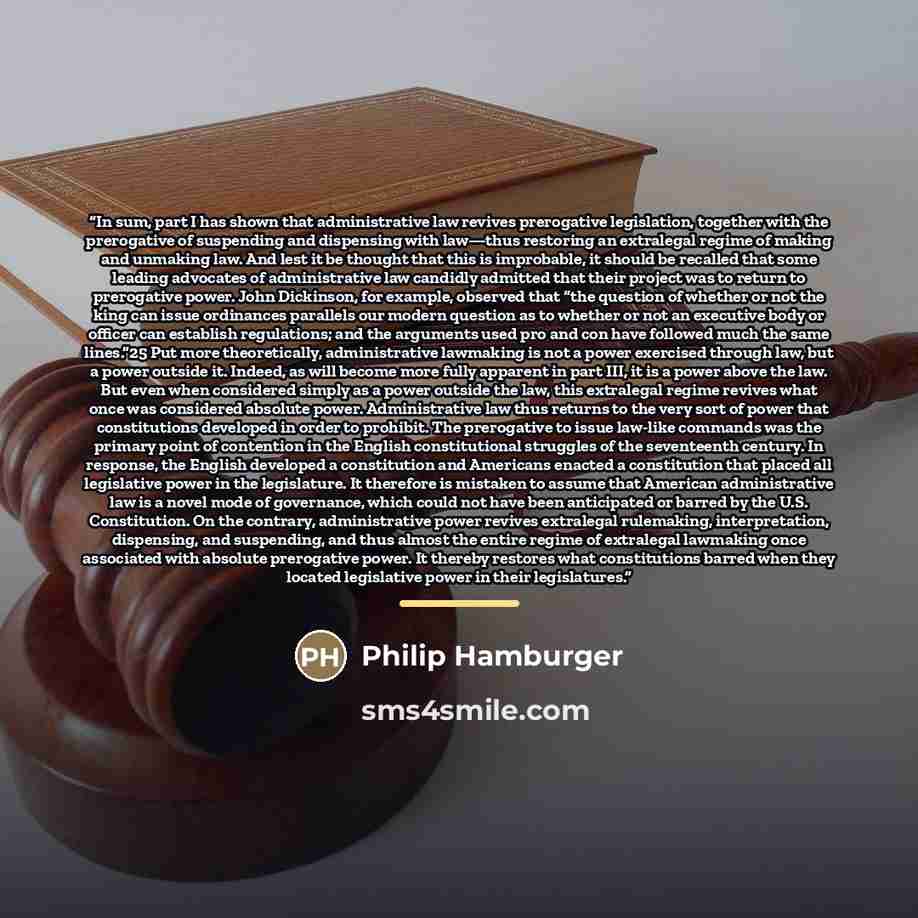 “In sum, part I has shown that administrative law revives prerogative legislation, together with the prerogative of suspending and dispensing with law—thus restoring an extralegal regime of making and unmaking law. And lest it be thought that this is improbable, it should be recalled that some…” quote by Philip Hamburger