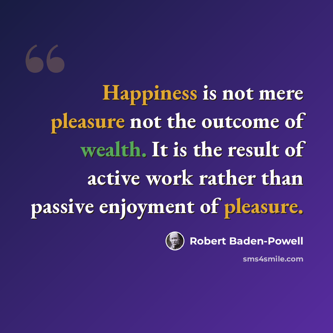 “Happiness is not mere pleasure not the outcome of wealth. It is the result of active work rather than passive enjoyment of pleasure.” quote by Robert Baden-Powell