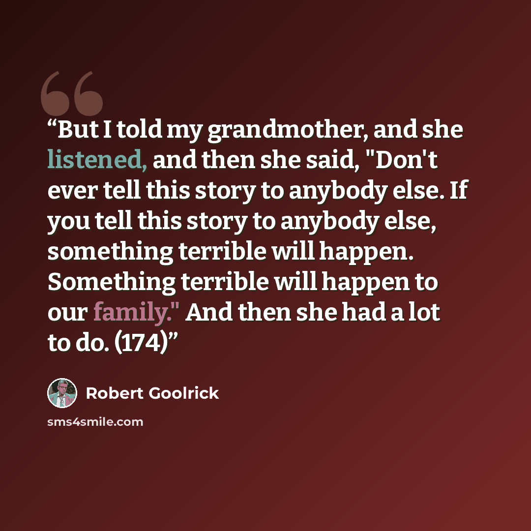 “But I told my grandmother, and she listened, and then she said, "Don't ever tell this story to anybody else. If you tell this story to anybody else, something terrible will happen. Something terrible will happen to our family." And then she had a lot to do. (174)” quote by Robert Goolrick