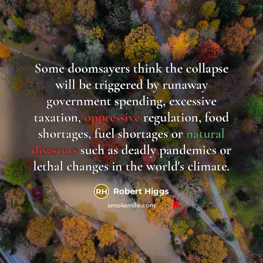 “Some doomsayers think the collapse will be triggered by runaway government spending, excessive taxation, oppressive regulation, food shortages, fuel shortages or natural disasters such as deadly pandemics or lethal changes in the world's climate.” quote by Robert Higgs
