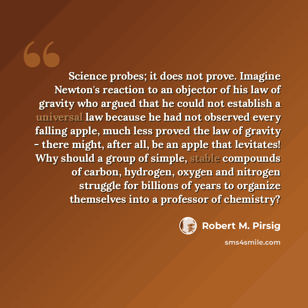 “Science probes; it does not prove. Imagine Newton's reaction to an objector of his law of gravity who argued that he could not establish a universal law because he had not observed every falling apple, much less proved the law of gravity - there might, after all, be an apple that levitates! Why…” quote by Robert M. Pirsig