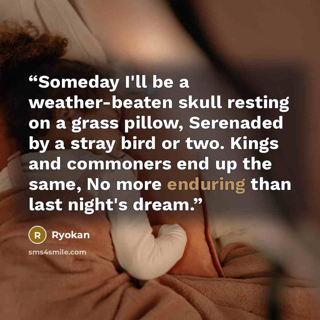 “Someday I'll be a weather-beaten skull resting on a grass pillow, Serenaded by a stray bird or two. Kings and commoners end up the same, No more enduring than last night's dream.” quote by Ryokan