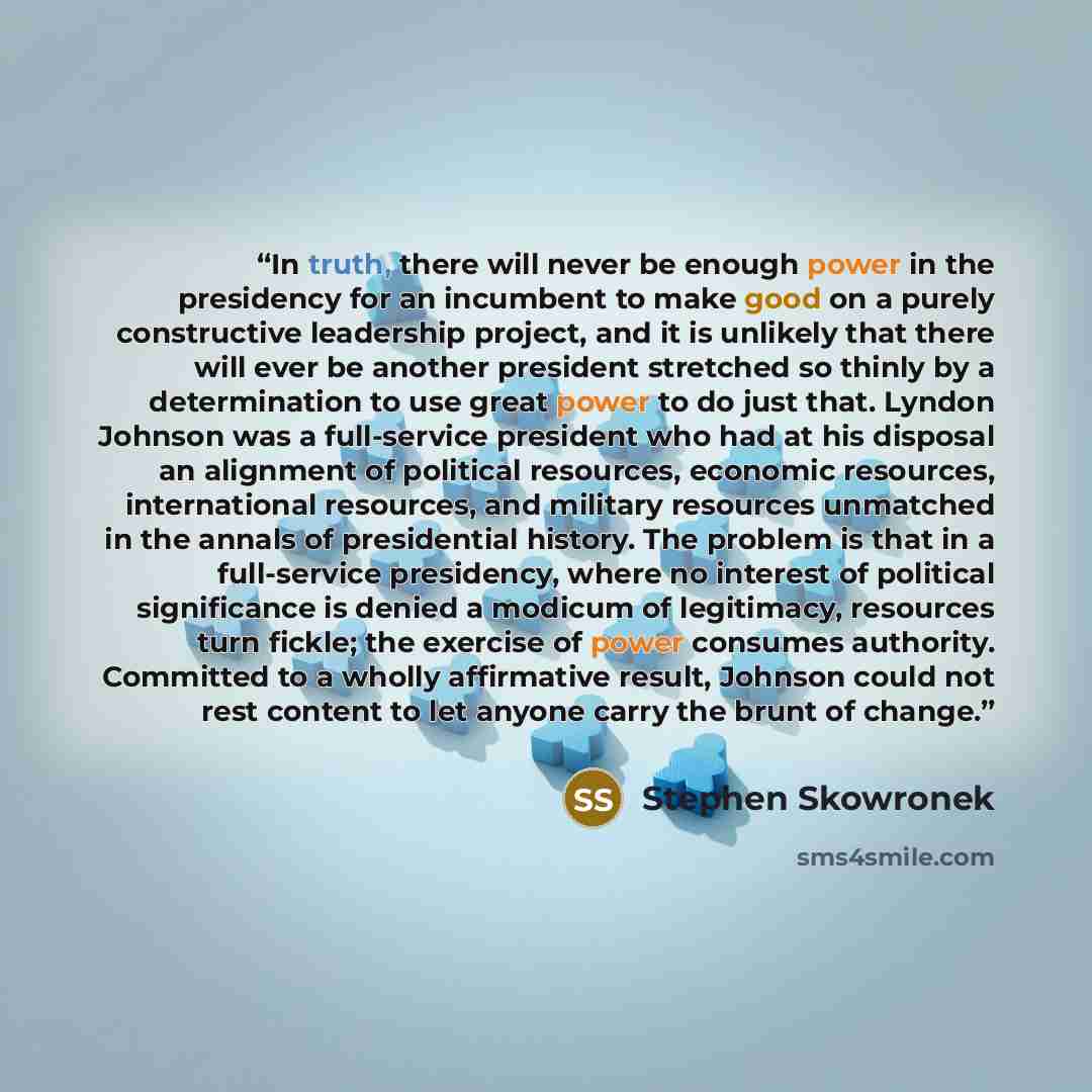 “In truth, there will never be enough power in the presidency for an incumbent to make good on a purely constructive leadership project, and it is unlikely that there will ever be another president stretched so thinly by a determination to use great power to do just that. Lyndon Johnson was a…” quote by Stephen Skowronek