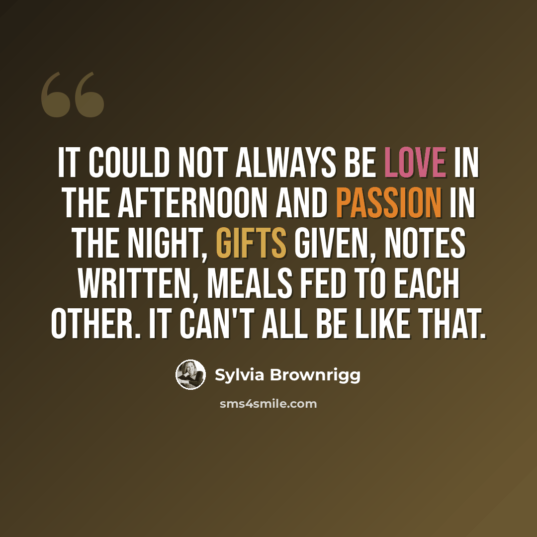 “It could not always be love in the afternoon and passion in the night, gifts given, notes written, meals fed to each other. It can't all be like that.” quote by Sylvia Brownrigg