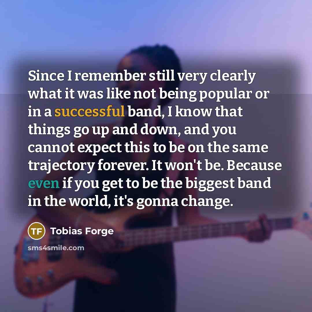 “Since I remember still very clearly what it was like not being popular or in a successful band, I know that things go up and down, and you cannot expect this to be on the same trajectory forever. It won't be. Because even if you get to be the biggest band in the world, it's gonna change.” quote by Tobias Forge